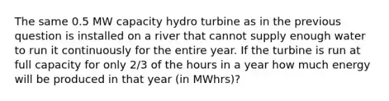 The same 0.5 MW capacity hydro turbine as in the previous question is installed on a river that cannot supply enough water to run it continuously for the entire year. If the turbine is run at full capacity for only 2/3 of the hours in a year how much energy will be produced in that year (in MWhrs)?