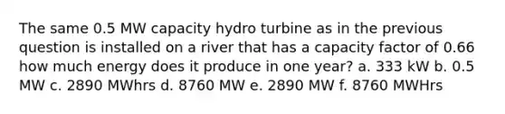 The same 0.5 MW capacity hydro turbine as in the previous question is installed on a river that has a capacity factor of 0.66 how much energy does it produce in one year? a. 333 kW b. 0.5 MW c. 2890 MWhrs d. 8760 MW e. 2890 MW f. 8760 MWHrs