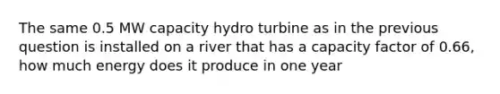 The same 0.5 MW capacity hydro turbine as in the previous question is installed on a river that has a capacity factor of 0.66, how much energy does it produce in one year