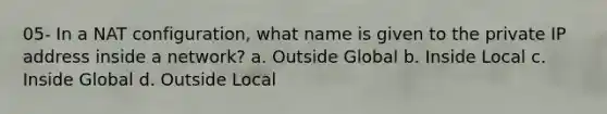 05- In a NAT configuration, what name is given to the private IP address inside a network? a. Outside Global b. Inside Local c. Inside Global d. Outside Local