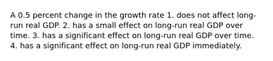 A 0.5 <a href='https://www.questionai.com/knowledge/kTUYTsQGJM-percent-change' class='anchor-knowledge'>percent change</a> in the growth rate 1. does not affect long-run real GDP. 2. has a small effect on long-run real GDP over time. 3. has a significant effect on long-run real GDP over time. 4. has a significant effect on long-run real GDP immediately.