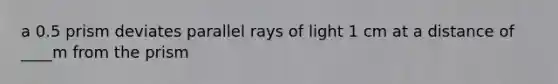 a 0.5 prism deviates parallel rays of light 1 cm at a distance of ____m from the prism