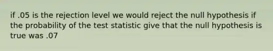 if .05 is the rejection level we would reject the null hypothesis if the probability of <a href='https://www.questionai.com/knowledge/kzeQt8hpQB-the-test-statistic' class='anchor-knowledge'>the test statistic</a> give that the null hypothesis is true was .07