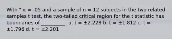 With " α = .05 and a sample of n = 12 subjects in the two related samples t test, the two-tailed critical region for the t statistic has boundaries of __________. a. t = ±2.228 b. t = ±1.812 c. t = ±1.796 d. t = ±2.201