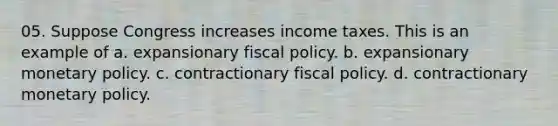 05. Suppose Congress increases income taxes. This is an example of a. expansionary fiscal policy. b. expansionary monetary policy. c. contractionary fiscal policy. d. contractionary monetary policy.