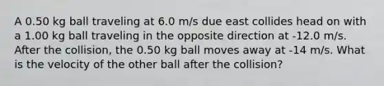 A 0.50 kg ball traveling at 6.0 m/s due east collides head on with a 1.00 kg ball traveling in the opposite direction at -12.0 m/s. After the collision, the 0.50 kg ball moves away at -14 m/s. What is the velocity of the other ball after the collision?