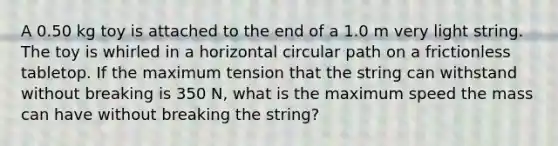 A 0.50 kg toy is attached to the end of a 1.0 m very light string. The toy is whirled in a horizontal circular path on a frictionless tabletop. If the maximum tension that the string can withstand without breaking is 350 N, what is the maximum speed the mass can have without breaking the string?