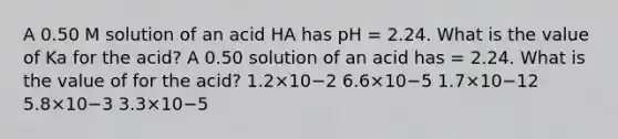 A 0.50 M solution of an acid HA has pH = 2.24. What is the value of Ka for the acid? A 0.50 solution of an acid has = 2.24. What is the value of for the acid? 1.2×10−2 6.6×10−5 1.7×10−12 5.8×10−3 3.3×10−5