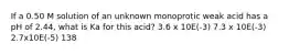 If a 0.50 M solution of an unknown monoprotic weak acid has a pH of 2.44, what is Ka for this acid? 3.6 x 10E(-3) 7.3 x 10E(-3) 2.7x10E(-5) 138