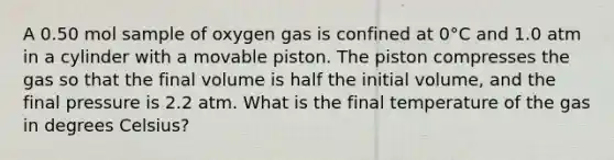 A 0.50 mol sample of oxygen gas is confined at 0°C and 1.0 atm in a cylinder with a movable piston. The piston compresses the gas so that the final volume is half the initial volume, and the final pressure is 2.2 atm. What is the final temperature of the gas in degrees Celsius?