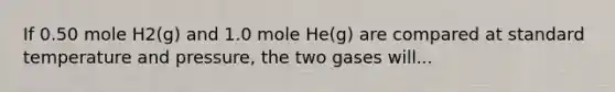 If 0.50 mole H2(g) and 1.0 mole He(g) are compared at standard temperature and pressure, the two gases will...