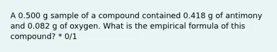 A 0.500 g sample of a compound contained 0.418 g of antimony and 0.082 g of oxygen. What is the empirical formula of this compound? * 0/1