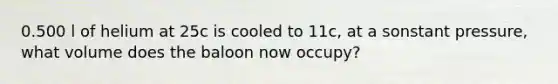 0.500 l of helium at 25c is cooled to 11c, at a sonstant pressure, what volume does the baloon now occupy?