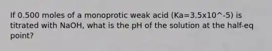 If 0.500 moles of a monoprotic weak acid (Ka=3.5x10^-5) is titrated with NaOH, what is the pH of the solution at the half-eq point?