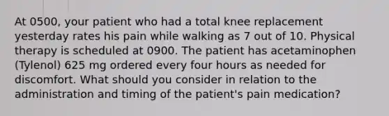 At 0500, your patient who had a total knee replacement yesterday rates his pain while walking as 7 out of 10. Physical therapy is scheduled at 0900. The patient has acetaminophen (Tylenol) 625 mg ordered every four hours as needed for discomfort. What should you consider in relation to the administration and timing of the patient's pain medication?