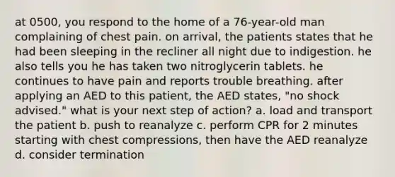 at 0500, you respond to the home of a 76-year-old man complaining of chest pain. on arrival, the patients states that he had been sleeping in the recliner all night due to indigestion. he also tells you he has taken two nitroglycerin tablets. he continues to have pain and reports trouble breathing. after applying an AED to this patient, the AED states, "no shock advised." what is your next step of action? a. load and transport the patient b. push to reanalyze c. perform CPR for 2 minutes starting with chest compressions, then have the AED reanalyze d. consider termination