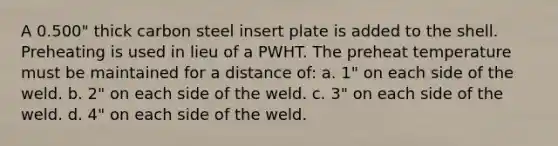 A 0.500" thick carbon steel insert plate is added to the shell. Preheating is used in lieu of a PWHT. The preheat temperature must be maintained for a distance of: a. 1" on each side of the weld. b. 2" on each side of the weld. c. 3" on each side of the weld. d. 4" on each side of the weld.