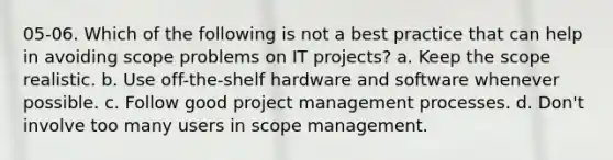 05-06. Which of the following is not a best practice that can help in avoiding scope problems on IT projects? a. Keep the scope realistic. b. Use off-the-shelf hardware and software whenever possible. c. Follow good project management processes. d. Don't involve too many users in scope management.