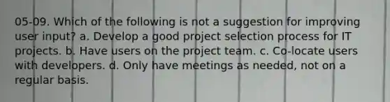 05-09. Which of the following is not a suggestion for improving user input? a. Develop a good project selection process for IT projects. b. Have users on the project team. c. Co-locate users with developers. d. Only have meetings as needed, not on a regular basis.