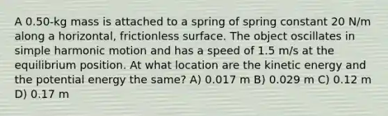 A 0.50-kg mass is attached to a spring of spring constant 20 N/m along a horizontal, frictionless surface. The object oscillates in simple harmonic motion and has a speed of 1.5 m/s at the equilibrium position. At what location are the kinetic energy and the potential energy the same? A) 0.017 m B) 0.029 m C) 0.12 m D) 0.17 m