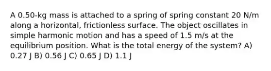 A 0.50-kg mass is attached to a spring of spring constant 20 N/m along a horizontal, frictionless surface. The object oscillates in simple harmonic motion and has a speed of 1.5 m/s at the equilibrium position. What is the total energy of the system? A) 0.27 J B) 0.56 J C) 0.65 J D) 1.1 J