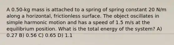 A 0.50-kg mass is attached to a spring of spring constant 20 N/m along a horizontal, frictionless surface. The object oscillates in simple harmonic motion and has a speed of 1.5 m/s at the equilibrium position. What is the total energy of the system? A) 0.27 B) 0.56 C) 0.65 D) 1.1