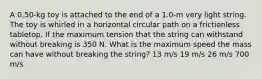 A 0.50-kg toy is attached to the end of a 1.0-m very light string. The toy is whirled in a horizontal circular path on a frictionless tabletop. If the maximum tension that the string can withstand without breaking is 350 N. What is the maximum speed the mass can have without breaking the string? 13 m/s 19 m/s 26 m/s 700 m/s