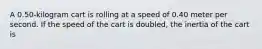 A 0.50-kilogram cart is rolling at a speed of 0.40 meter per second. If the speed of the cart is doubled, the inertia of the cart is