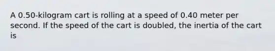 A 0.50-kilogram cart is rolling at a speed of 0.40 meter per second. If the speed of the cart is doubled, the inertia of the cart is