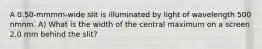 A 0.50-mmmm-wide slit is illuminated by light of wavelength 500 nmnm. A) What is the width of the central maximum on a screen 2.0 mm behind the slit?