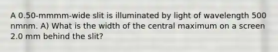 A 0.50-mmmm-wide slit is illuminated by light of wavelength 500 nmnm. A) What is the width of the central maximum on a screen 2.0 mm behind the slit?