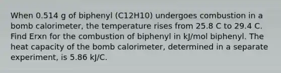 When 0.514 g of biphenyl (C12H10) undergoes combustion in a bomb calorimeter, the temperature rises from 25.8 C to 29.4 C. Find Erxn for the combustion of biphenyl in kJ/mol biphenyl. The heat capacity of the bomb calorimeter, determined in a separate experiment, is 5.86 kJ/C.