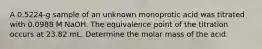 A 0.5224-g sample of an unknown monoprotic acid was titrated with 0.0988 M NaOH. The equivalence point of the titration occurs at 23.82 mL. Determine the molar mass of the acid.
