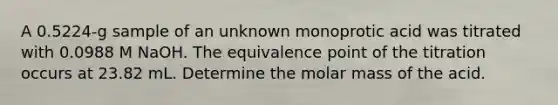 A 0.5224-g sample of an unknown monoprotic acid was titrated with 0.0988 M NaOH. The equivalence point of the titration occurs at 23.82 mL. Determine the molar mass of the acid.