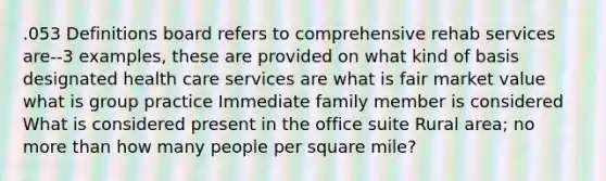 .053 Definitions board refers to comprehensive rehab services are--3 examples, these are provided on what kind of basis designated health care services are what is fair market value what is group practice Immediate family member is considered What is considered present in the office suite Rural area; no more than how many people per square mile?