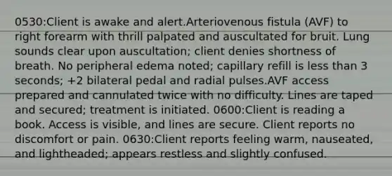 0530:Client is awake and alert.Arteriovenous fistula (AVF) to right forearm with thrill palpated and auscultated for bruit. Lung sounds clear upon auscultation; client denies shortness of breath. No peripheral edema noted; capillary refill is less than 3 seconds; +2 bilateral pedal and radial pulses.AVF access prepared and cannulated twice with no difficulty. Lines are taped and secured; treatment is initiated. 0600:Client is reading a book. Access is visible, and lines are secure. Client reports no discomfort or pain. 0630:Client reports feeling warm, nauseated, and lightheaded; appears restless and slightly confused.