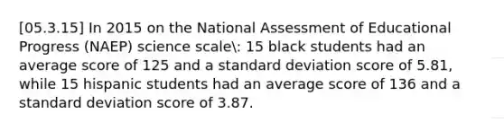 [05.3.15] In 2015 on the National Assessment of Educational Progress (NAEP) science scale: 15 black students had an average score of 125 and a standard deviation score of 5.81, while 15 hispanic students had an average score of 136 and a standard deviation score of 3.87.