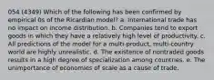 054 (4349) Which of the following has been confirmed by empirical 0s of the Ricardian model? a. International trade has no impact on income distribution. b. Companies tend to export goods in which they have a relatively high level of productivity. c. All predictions of the model for a multi-product, multi-country world are highly unrealistic. d. The existence of nontraded goods results in a high degree of specialization among countries. e. The unimportance of economies of scale as a cause of trade.