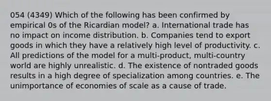 054 (4349) Which of the following has been confirmed by empirical 0s of the Ricardian model? a. International trade has no impact on income distribution. b. Companies tend to export goods in which they have a relatively high level of productivity. c. All predictions of the model for a multi-product, multi-country world are highly unrealistic. d. The existence of nontraded goods results in a high degree of specialization among countries. e. The unimportance of economies of scale as a cause of trade.