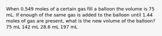 When 0.549 moles of a certain gas fill a balloon the volume is 75 mL. If enough of the same gas is added to the balloon until 1.44 moles of gas are present, what is the new volume of the balloon? 75 mL 142 mL 28.6 mL 197 mL