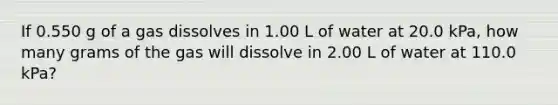 If 0.550 g of a gas dissolves in 1.00 L of water at 20.0 kPa, how many grams of the gas will dissolve in 2.00 L of water at 110.0 kPa?