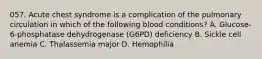 057. Acute chest syndrome is a complication of the pulmonary circulation in which of the following blood conditions? A. Glucose-6-phosphatase dehydrogenase (G6PD) deficiency B. Sickle cell anemia C. Thalassemia major D. Hemophilia