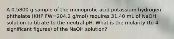 A 0.5800 g sample of the monoprotic acid potassium hydrogen phthalate (KHP FW=204.2 g/mol) requires 31.40 mL of NaOH solution to titrate to the neutral pH. What is the molarity (to 4 significant figures) of the NaOH solution?