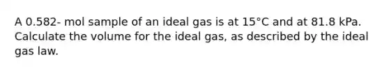 A 0.582- mol sample of an ideal gas is at 15°C and at 81.8 kPa. Calculate the volume for the ideal gas, as described by the ideal gas law.