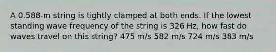 A 0.588-m string is tightly clamped at both ends. If the lowest standing wave frequency of the string is 326 Hz, how fast do waves travel on this string? 475 m/s 582 m/s 724 m/s 383 m/s