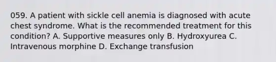 059. A patient with sickle cell anemia is diagnosed with acute chest syndrome. What is the recommended treatment for this condition? A. Supportive measures only B. Hydroxyurea C. Intravenous morphine D. Exchange transfusion