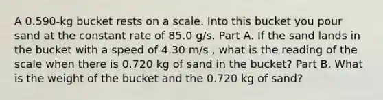 A 0.590-kg bucket rests on a scale. Into this bucket you pour sand at the constant rate of 85.0 g/s. Part A. If the sand lands in the bucket with a speed of 4.30 m/s , what is the reading of the scale when there is 0.720 kg of sand in the bucket? Part B. What is the weight of the bucket and the 0.720 kg of sand?