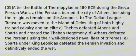 [05]After the Battle of Thermopylae in 480 BCE during the Greco-Persian Wars, a) the Persians burned the city of Athens, including the religious temples on the Acropolis. b) The Delian League Treasure was moved to the island of Delos. ting of both highly trained cavalry and an elite c) Thebes defeated Athens and Sparta and created the Theban Hegemony. d) Athens defeated the Persians using their well-designed naval fleet of triremes. e) Sparta under King Leonidas defeated the Persian invasion and definitively ended the war.