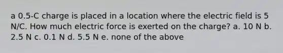 a 0.5-C charge is placed in a location where the electric field is 5 N/C. How much electric force is exerted on the charge? a. 10 N b. 2.5 N c. 0.1 N d. 5.5 N e. none of the above