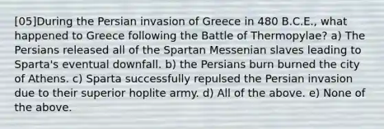 [05]During the Persian invasion of Greece in 480 B.C.E., what happened to Greece following the Battle of Thermopylae? a) The Persians released all of the Spartan Messenian slaves leading to Sparta's eventual downfall. b) the Persians burn burned the city of Athens. c) Sparta successfully repulsed the Persian invasion due to their superior hoplite army. d) All of the above. e) None of the above.